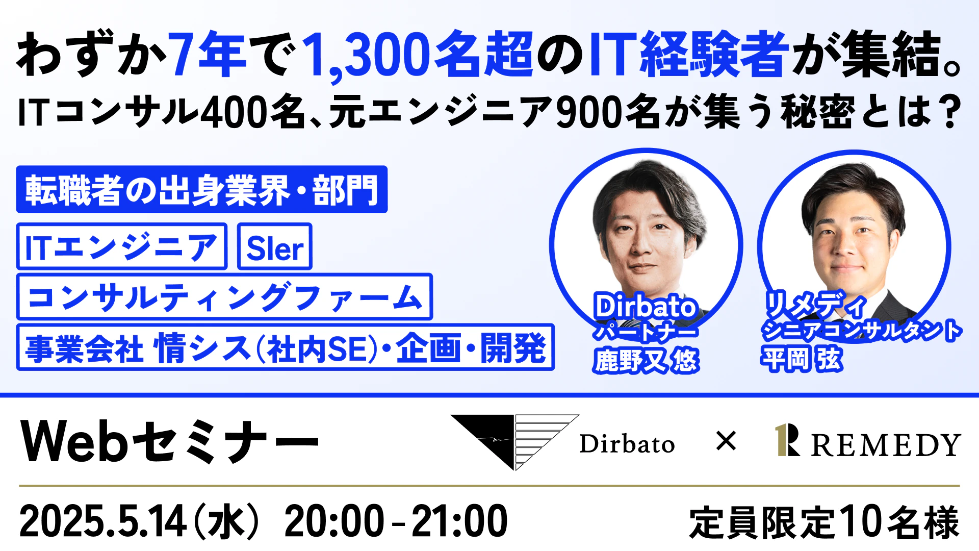 わずか7年で1,300名超のIT経験者が集結。
ITコンサル400名、元エンジニア900名が集う秘密とは？

転職者の出身業界・部門
ITエンジニア
Sler
コンサルティングファーム
事業会社 情シス（社内SE）・企画・開発

Dirbato パートナー 鹿野又 悠
リメディ シニアコンサルタント 平岡 弦

Webセミナー
開催日：2025.5.14（水）20:00 - 21:00

定員：限定10名様

Dirbato × REMEDY