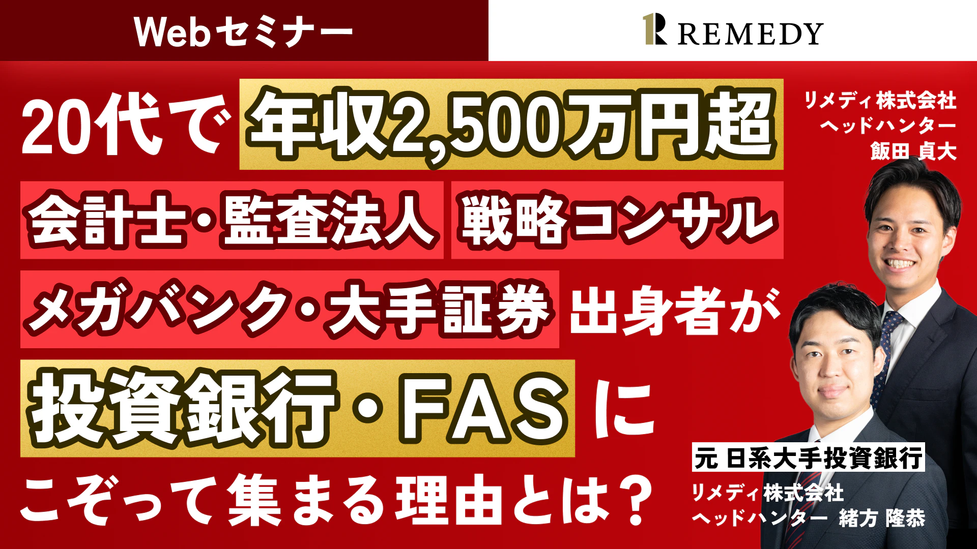 Webセミナー REMEDY（リメディ）
20代で 年収2,500万円超
会計士・監査法人　戦略コンサル・メガバンク・大手証券 出身者が投資銀行・FASにこぞって集まる理由とは？

リメディ株式会社
ヘッドハンター
飯田 貞大

元 日系大手投資銀行
リメディ株式会社
ヘッドハンター
緒方 隆恭