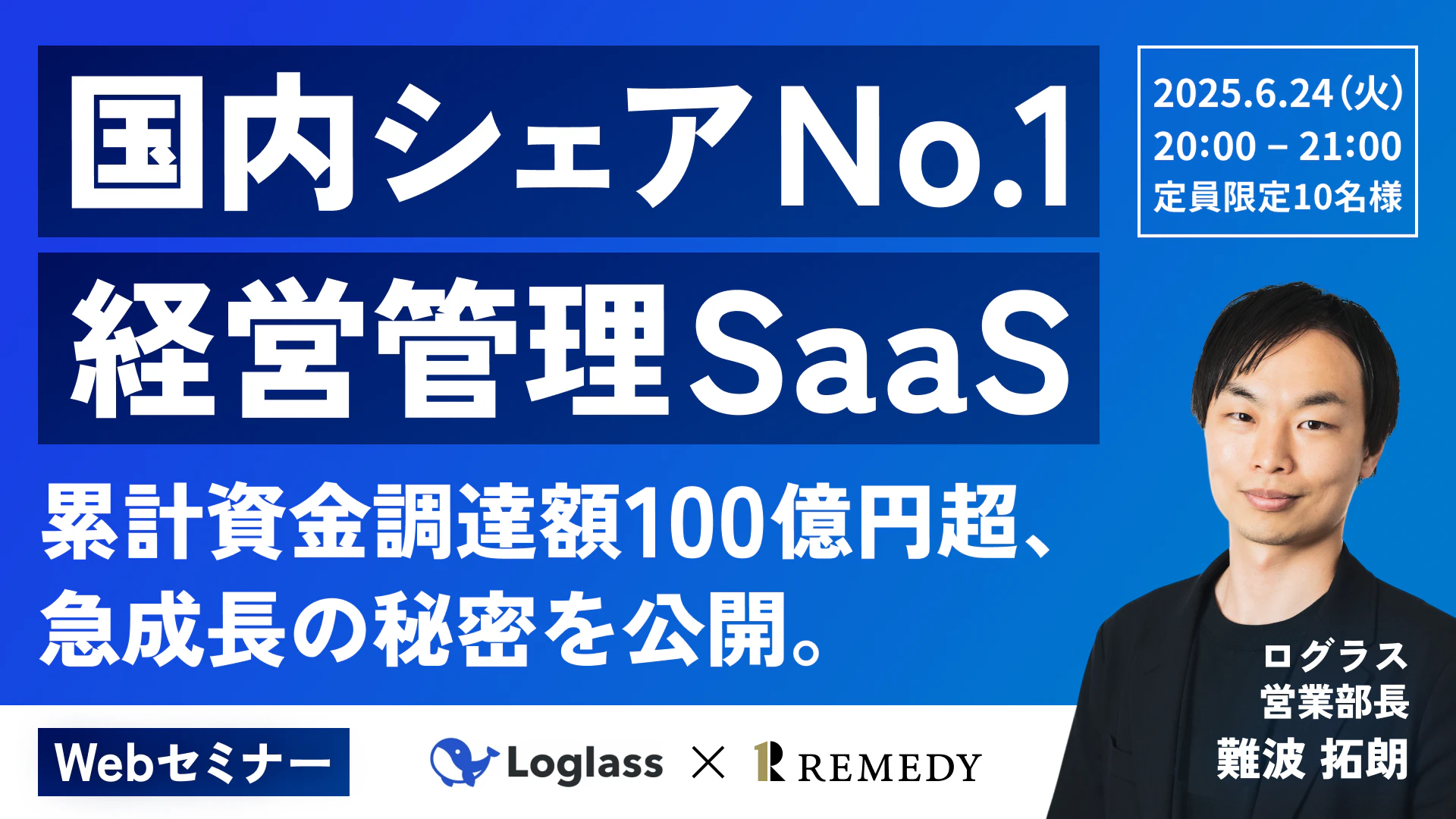 国内シェア No.1 経営管理 SaaS  
累計資金調達額100億円超、急成長の秘密を公開。  
2025.6.24（火）  20:00 - 21:00  
定員：限定10名様  
Webセミナー  
Loglass × REMEDY  

ログラス  
営業部長  
難波 拓朗
