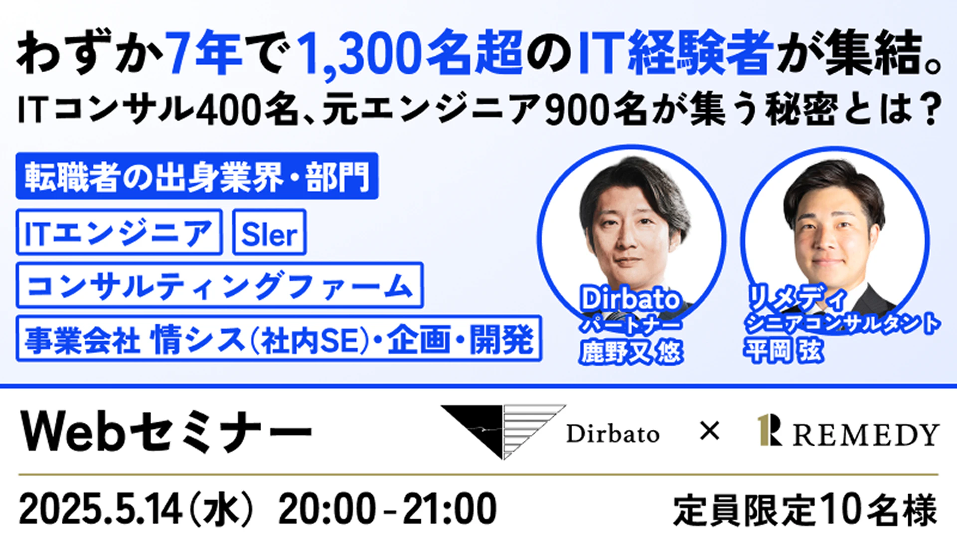 わずか7年で1,300名超のIT経験者が集結。
ITコンサル400名、元エンジニア900名が集う秘密とは？

転職者の出身業界・部門
ITエンジニア
Sler
コンサルティングファーム
事業会社 情シス（社内SE）・企画・開発

Dirbato パートナー 鹿野又 悠
リメディ シニアコンサルタント 平岡 弦

Webセミナー
開催日：2025.5.14（水）20:00 - 21:00

定員：限定10名様

Dirbato × REMEDY