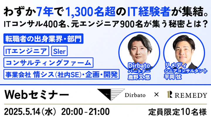 わずか7年で1,300名超のIT経験者が集結。
ITコンサル400名、元エンジニア900名が集う秘密とは？

転職者の出身業界・部門
ITエンジニア
Sler
コンサルティングファーム
事業会社 情シス（社内SE）・企画・開発

Dirbato パートナー 鹿野又 悠
リメディ シニアコンサルタント 平岡 弦

Webセミナー
開催日：2025.5.14（水）20:00 - 21:00

定員：限定10名様

Dirbato × REMEDY